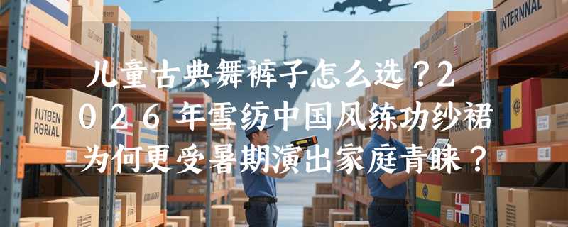 儿童古典舞裤子怎么选？2026年雪纺中国风练功纱裙为何更受暑期演出家庭青睐？