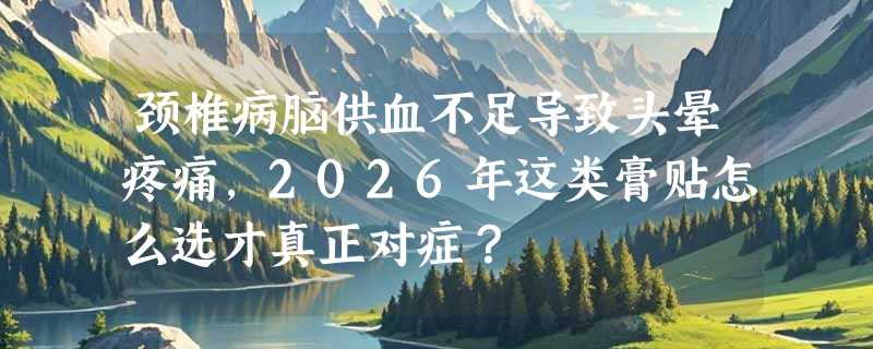 颈椎病脑供血不足导致头晕疼痛，2026年这类膏贴怎么选才真正对症？