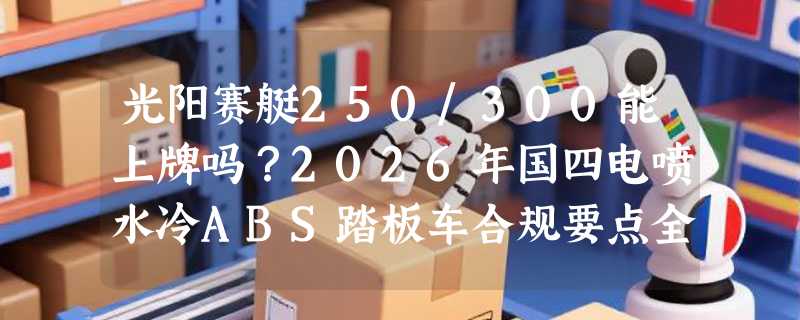光阳赛艇250/300能上牌吗？2026年国四电喷水冷ABS踏板车合规要点全解析