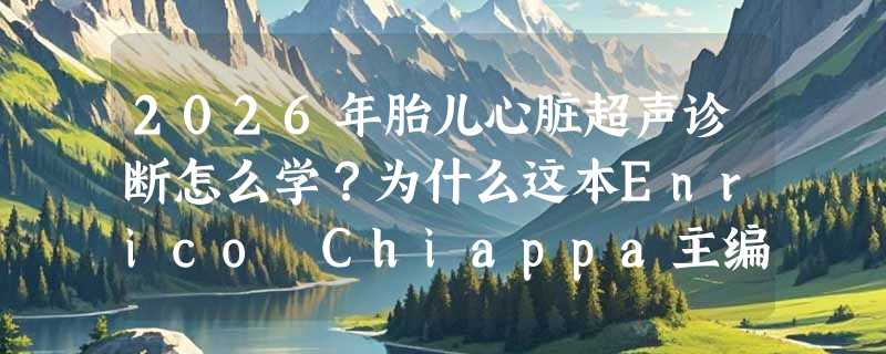 2026年胎儿心脏超声诊断怎么学？为什么这本Enrico Chiappa主编的专著成了国内外临床与教学双轨首选？