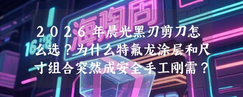 2026年晨光黑刃剪刀怎么选？为什么特氟龙涂层和尺寸组合突然成安全手工刚需？