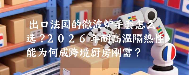 出口法国的微波炉手套怎么选？2026年耐高温隔热性能为何成跨境厨房刚需？