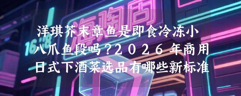 洋琪芥末章鱼是即食冷冻小八爪鱼段吗？2026年商用日式下酒菜选品有哪些新标准？