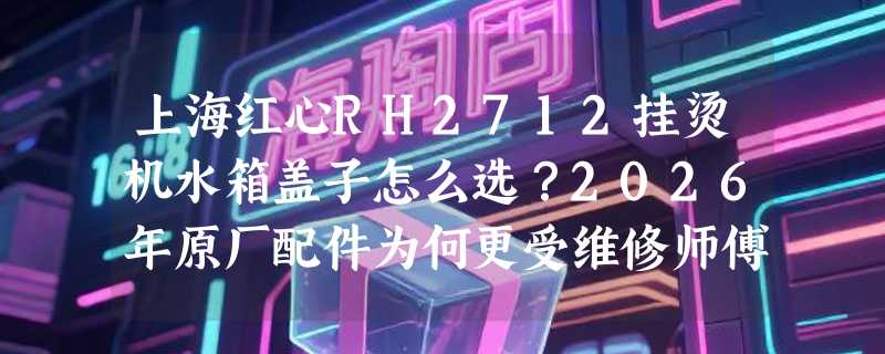 上海红心RH2712挂烫机水箱盖子怎么选？2026年原厂配件为何更受维修师傅推荐？