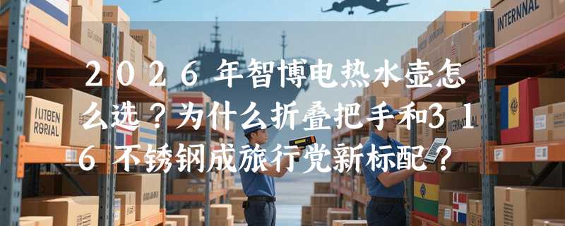 2026年智博电热水壶怎么选？为什么折叠把手和316不锈钢成旅行党新标配？
