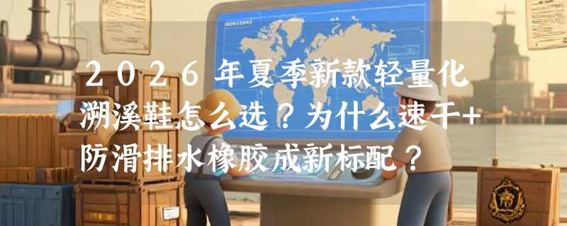 2026年夏季新款轻量化溯溪鞋怎么选？为什么速干+防滑排水橡胶成新标配？