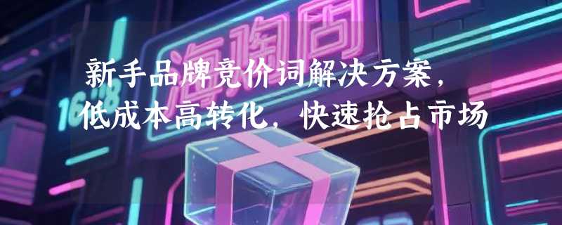 新手品牌竞价词解决方案，低成本高转化，快速抢占市场