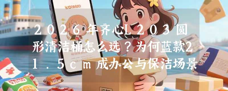 2026年齐心L203圆形清洁桶怎么选？为何蓝款21.5cm成办公与保洁场景新基准？