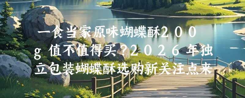 一食当家原味蝴蝶酥200g值不值得买？2026年独立包装蝴蝶酥选购新关注点来了