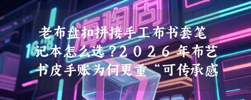 老布盘扣拼接手工布书套笔记本怎么选？2026年布艺书皮手账为何更重“可传承感”？