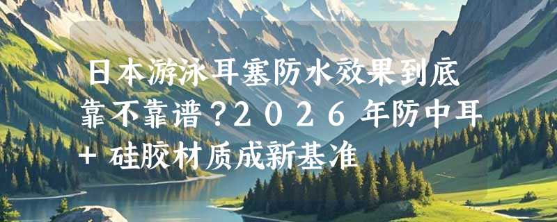 日本游泳耳塞防水效果到底靠不靠谱？2026年防中耳+硅胶材质成新基准