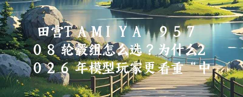田宫TAMIYA 95708轮毂组怎么选？为什么2026年模型玩家更看重“中径Y型+渗碳等宽”结构？