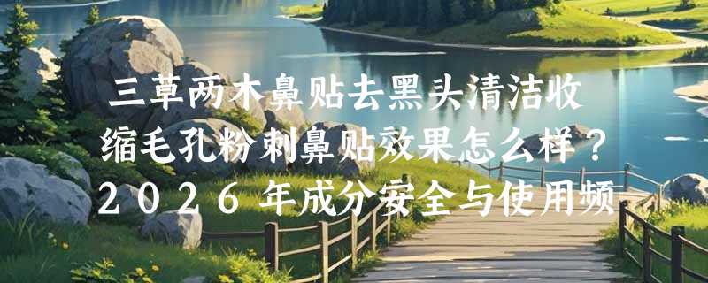 三草两木鼻贴去黑头清洁收缩毛孔粉刺鼻贴效果怎么样？2026年成分安全与使用频次有哪些新提醒？