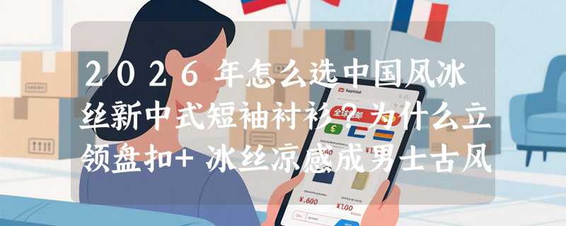 2026年怎么选中国风冰丝新中式短袖衬衫？为什么立领盘扣+冰丝凉感成男士古风穿搭新基准？