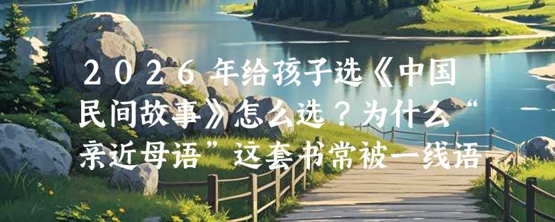 2026年给孩子选《中国民间故事》怎么选？为什么“亲近母语”这套书常被一线语文教师优先推荐？