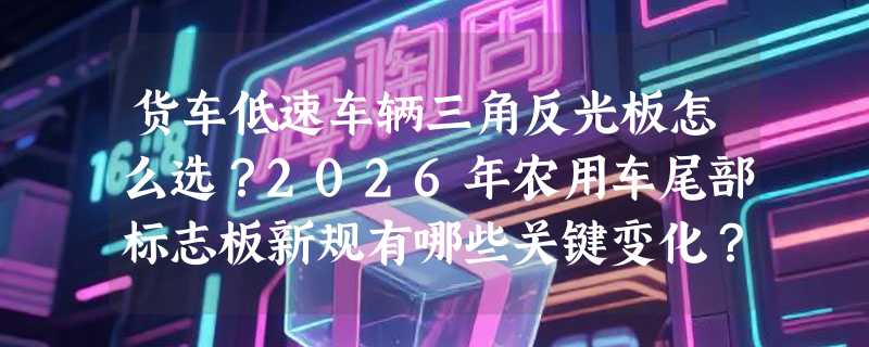 货车低速车辆三角反光板怎么选？2026年农用车尾部标志板新规有哪些关键变化？