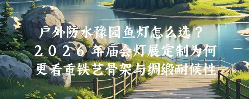 户外防水豫园鱼灯怎么选？2026年庙会灯展定制为何更看重铁艺骨架与绸缎耐候性？