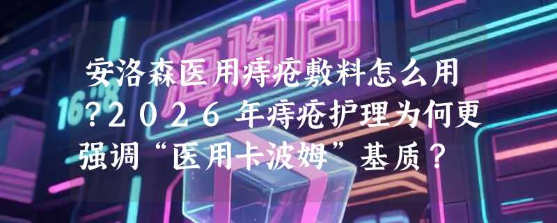 安洛森医用痔疮敷料怎么用？2026年痔疮护理为何更强调“医用卡波姆”基质？