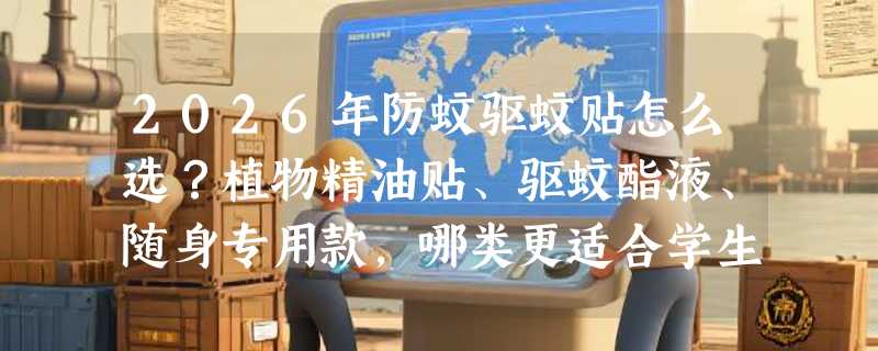 2026年防蚊驱蚊贴怎么选？植物精油贴、驱蚊酯液、随身专用款，哪类更适合学生儿童和9个月以上宝宝？