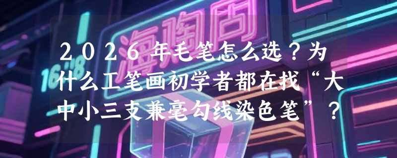 2026年毛笔怎么选？为什么工笔画初学者都在找“大中小三支兼毫勾线染色笔”？