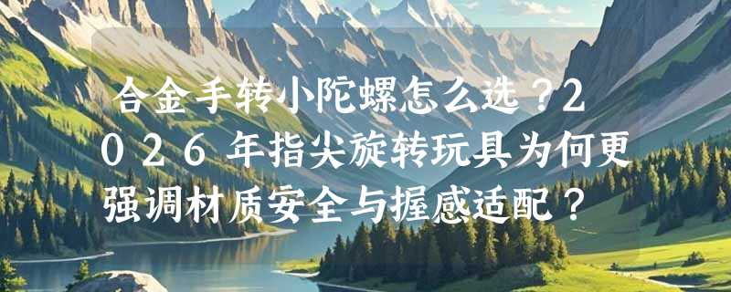 合金手转小陀螺怎么选？2026年指尖旋转玩具为何更强调材质安全与握感适配？