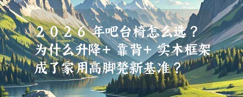 2026年吧台椅怎么选？为什么升降+靠背+实木框架成了家用高脚凳新基准？