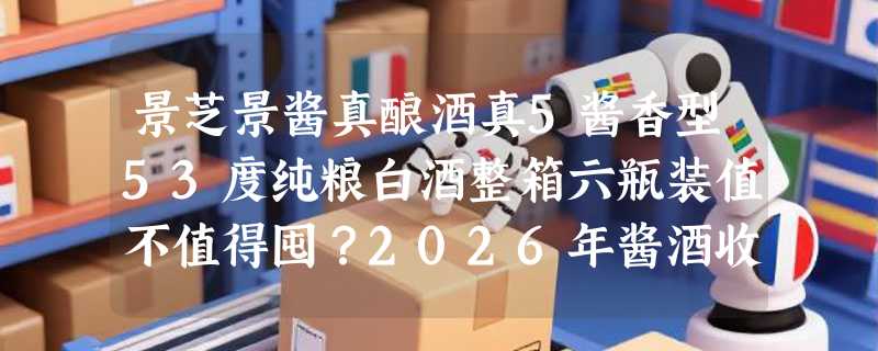 景芝景酱真酿酒真5酱香型53度纯粮白酒整箱六瓶装值不值得囤？2026年酱酒收藏逻辑已悄然变化