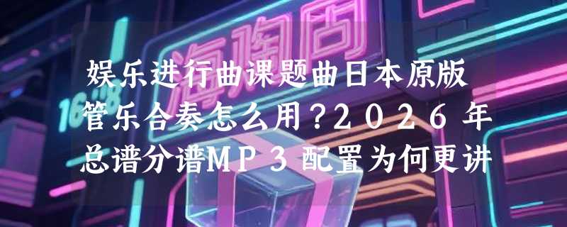 娱乐进行曲课题曲日本原版管乐合奏怎么用？2026年总谱分谱MP3配置为何更讲协同性？