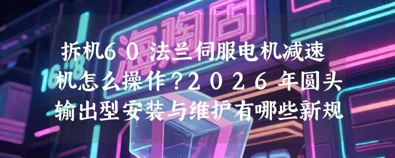 拆机60法兰伺服电机减速机怎么操作？2026年圆头输出型安装与维护有哪些新规范？
