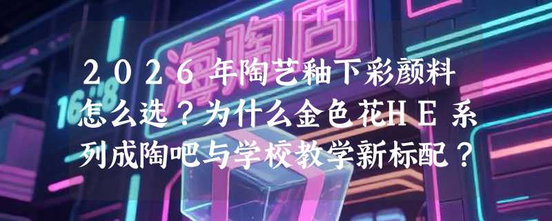 2026年陶艺釉下彩颜料怎么选？为什么金色花HE系列成陶吧与学校教学新标配？