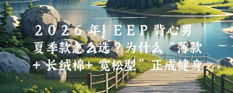2026年JEEP背心男夏季款怎么选？为什么“薄款+长绒棉+宽松型”正成健身内搭新基准？