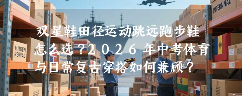 双星鞋田径运动跳远跑步鞋怎么选？2026年中考体育与日常复古穿搭如何兼顾？