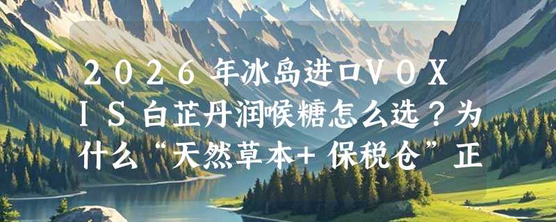 2026年冰岛进口VOXIS白芷丹润喉糖怎么选？为什么“天然草本+保税仓”正成健康零食新基准？