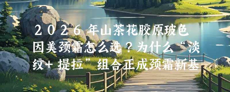 2026年山茶花胶原玻色因美颈霜怎么选？为什么“淡纹+提拉”组合正成颈霜新基准？