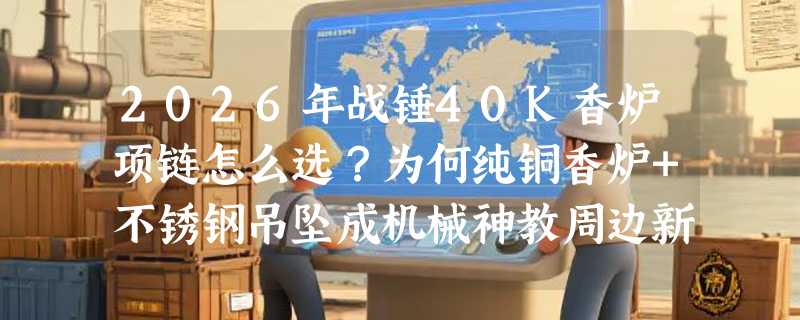 2026年战锤40K香炉项链怎么选？为何纯铜香炉+不锈钢吊坠成机械神教周边新基准？