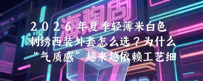 2026年夏季轻薄米白色刺绣西装外套怎么选？为什么“气质感”越来越依赖工艺细节？
