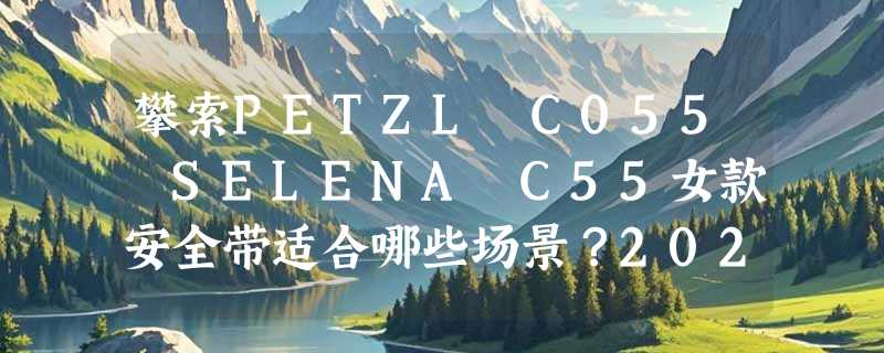 攀索PETZL C055 SELENA C55女款安全带适合哪些场景？2026年轻量女性安全带选型有哪些新考量？