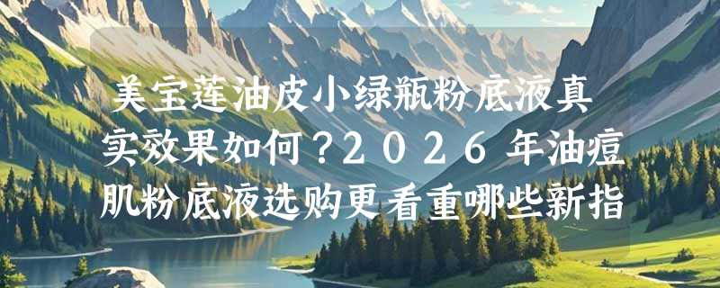 美宝莲油皮小绿瓶粉底液真实效果如何？2026年油痘肌粉底液选购更看重哪些新指标？