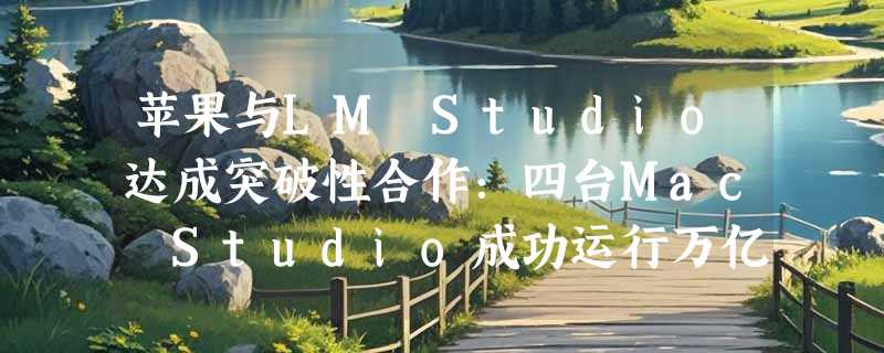 苹果与LM Studio达成突破性合作：四台Mac Studio成功运行万亿参数大模型