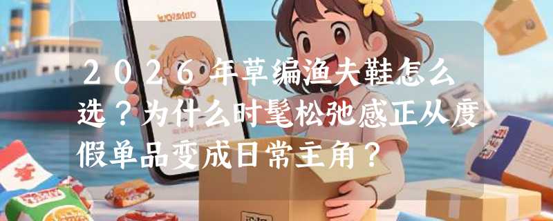 2026年草编渔夫鞋怎么选？为什么时髦松弛感正从度假单品变成日常主角？