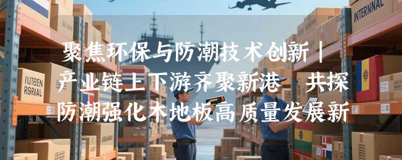 聚焦环保与防潮技术创新｜产业链上下游齐聚新港 共探防潮强化木地板高质量发展新路径