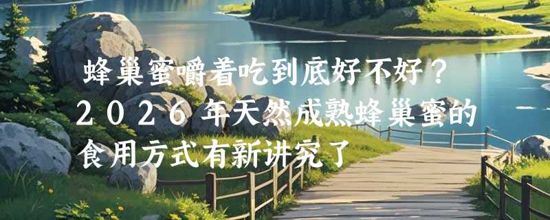 蜂巢蜜嚼着吃到底好不好？2026年天然成熟蜂巢蜜的食用方式有新讲究了