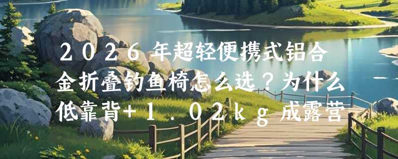 2026年超轻便携式铝合金折叠钓鱼椅怎么选？为什么低靠背+1.02kg成露营新基准？
