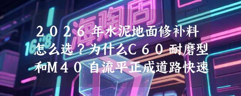 2026年水泥地面修补料怎么选？为什么C60耐磨型和M40自流平正成道路快速修补新基准？