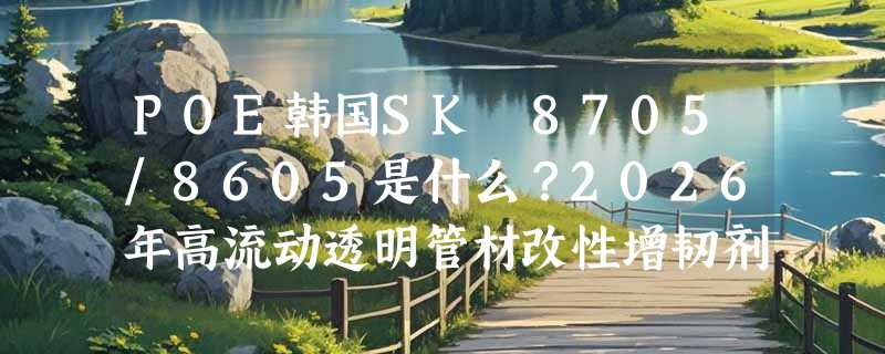 POE韩国SK 8705/8605是什么？2026年高流动透明管材改性增韧剂怎么选更稳？
