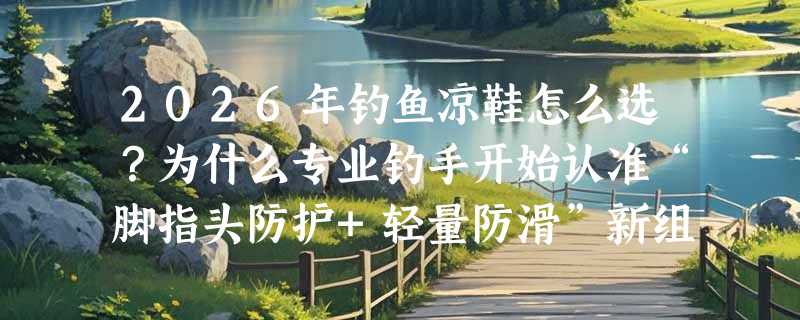 2026年钓鱼凉鞋怎么选？为什么专业钓手开始认准“脚指头防护+轻量防滑”新组合？