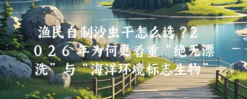 渔民自制沙虫干怎么选？2026年为何更看重“绝无漂洗”与“海洋环境标志生物”属性？