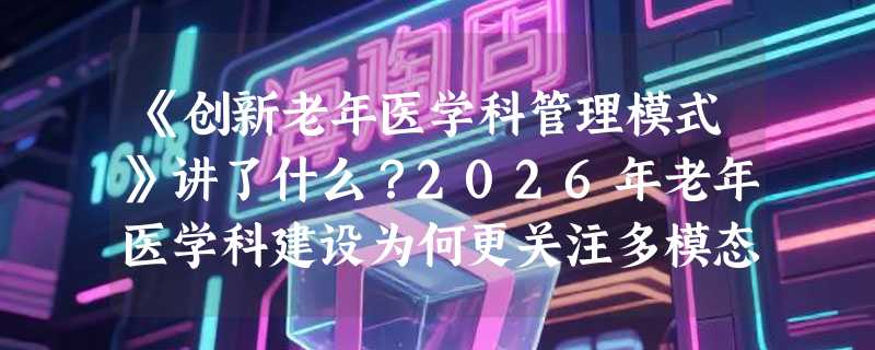 《创新老年医学科管理模式》讲了什么？2026年老年医学科建设为何更关注多模态整合干预？