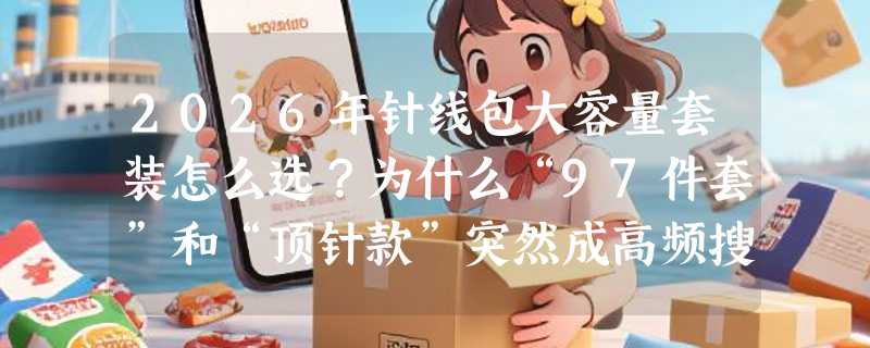 2026年针线包大容量套装怎么选？为什么“97件套”和“顶针款”突然成高频搜索词？