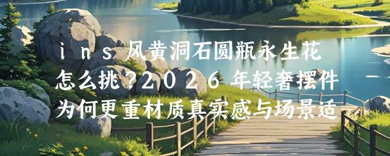ins风黄洞石圆瓶永生花怎么挑？2026年轻奢摆件为何更重材质真实感与场景适配？